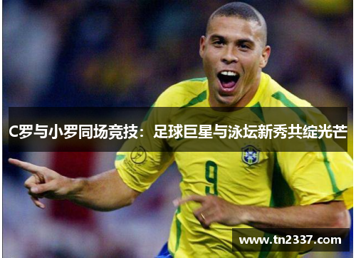 C罗与小罗同场竞技：足球巨星与泳坛新秀共绽光芒